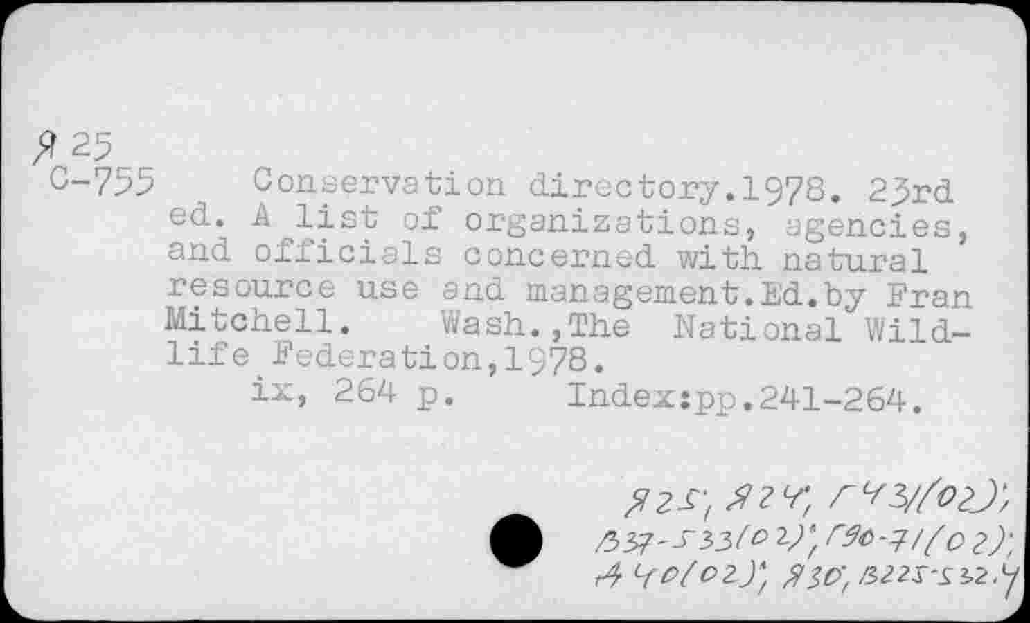 ﻿^.25
C-755 Conservation directory. 1978. 2j5rd ed*, A J4st of organizations, agencies, and officials concerned with natural resource use and management.Ed.by Eran Mitchell.	Wash.,The National Wild-
life federation,1978.
ix, 264 p.	Indexjpp.241-264.
